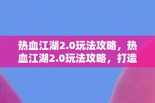 热血江湖2.0玩法攻略,热血江湖2.0玩法攻略,打造你的江湖之路 热血江湖2.0玩法攻略,热血江湖2.0玩法攻略,打造你的江湖之路