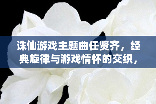 诛仙游戏主题曲任贤齐,经典旋律与游戏情怀的交织,任贤齐诛仙主题曲,经典旋律与游戏情怀的完美融合 诛仙游戏主题曲任贤齐,经典旋律与游戏情怀的交织,任贤齐诛仙主题曲,经典旋律与游戏情怀的完美融合