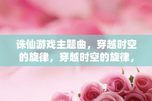 诛仙游戏主题曲,穿越时空的旋律,穿越时空的旋律,诛仙游戏主题曲 诛仙游戏主题曲,穿越时空的旋律,穿越时空的旋律,诛仙游戏主题曲