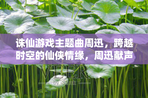 诛仙游戏主题曲周迅,跨越时空的仙侠情缘,周迅献声诛仙主题曲,演绎跨越时空的仙侠情缘 诛仙游戏主题曲周迅,跨越时空的仙侠情缘,周迅献声诛仙主题曲,演绎跨越时空的仙侠情缘