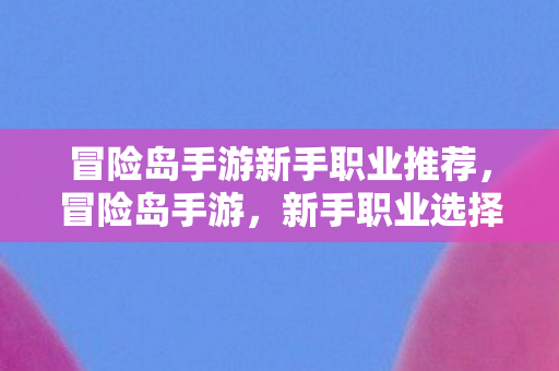 冒险岛手游新手职业推荐,冒险岛手游,新手职业选择指南 冒险岛手游新手职业推荐,冒险岛手游,新手职业选择指南