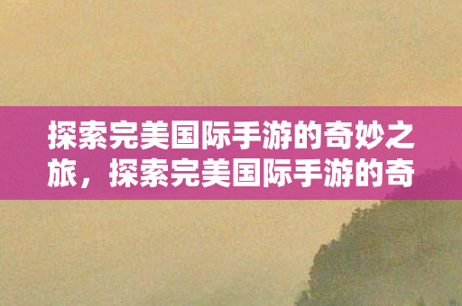 探索完美国际手游的奇妙之旅，探索完美国际手游的奇妙冒险之旅