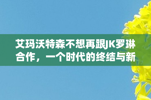 艾玛沃特森不想再跟JK罗琳合作,一个时代的终结与新的开始,艾玛沃特森与JK罗琳分道扬镳,一个时代的终结与新的开始 艾玛沃特森不想再跟JK罗琳合作,一个时代的终结与新的开始,艾玛沃特森与JK罗琳分道扬镳,一个时代的终结与新的开始