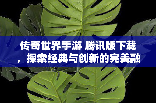 传奇世界手游 腾讯版下载,探索经典与创新的完美融合,腾讯版传奇世界手游,经典与创新完美融合等你来探索 传奇世界手游 腾讯版下载,探索经典与创新的完美融合,腾讯版传奇世界手游,经典与创新完美融合等你来探索