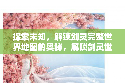 探索未知,解锁剑灵完整世界地图的奥秘,解锁剑灵世界地图奥秘,探索未知之旅 探索未知,解锁剑灵完整世界地图的奥秘,解锁剑灵世界地图奥秘,探索未知之旅