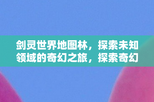剑灵世界地图林,探索未知领域的奇幻之旅,探索奇幻之旅,揭秘剑灵世界地图林 剑灵世界地图林,探索未知领域的奇幻之旅,探索奇幻之旅,揭秘剑灵世界地图林