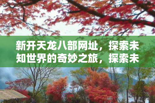 新开天龙八部网址,探索未知世界的奇妙之旅,探索未知世界的奇妙之旅,新天龙八部网址开启 新开天龙八部网址,探索未知世界的奇妙之旅,探索未知世界的奇妙之旅,新天龙八部网址开启