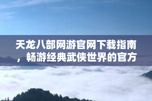 天龙八部网游官网下载指南,畅游经典武侠世界的官方途径,天龙八部网游官网下载指南,畅游经典武侠世界的官方途径 天龙八部网游官网下载指南,畅游经典武侠世界的官方途径,天龙八部网游官网下载指南,畅游经典武侠世界的官方途径