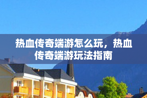 热血传奇端游玩法指南图片