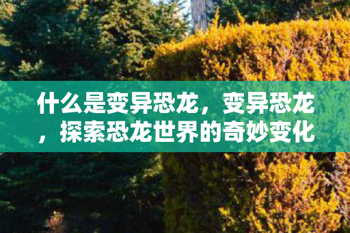 什么是变异恐龙，变异恐龙，探索恐龙世界的奇妙变化
