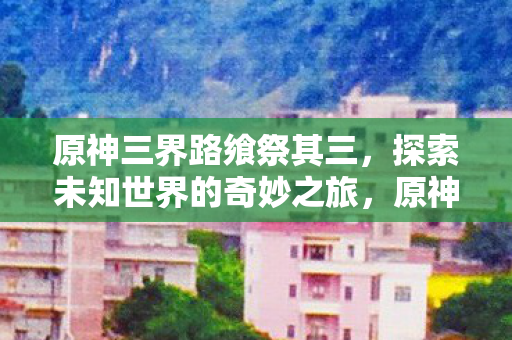 原神三界路飨祭其三,探索未知世界的奇妙之旅,原神三界路飨祭其三,探索未知世界的奇妙冒险 原神三界路飨祭其三,探索未知世界的奇妙之旅,原神三界路飨祭其三,探索未知世界的奇妙冒险