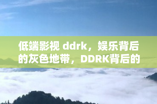 低端影视 ddrk,娱乐背后的灰色地带,DDRK背后的灰色娱乐,揭秘低端影视的隐秘世界 低端影视 ddrk,娱乐背后的灰色地带,DDRK背后的灰色娱乐,揭秘低端影视的隐秘世界