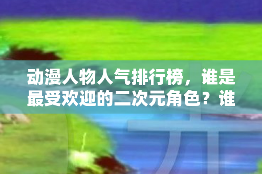 动漫人物人气排行榜,谁是最受欢迎的二次元角色?谁是最受欢迎的二次元角色?动漫人物人气排行榜揭晓 动漫人物人气排行榜,谁是最受欢迎的二次元角色?谁是最受欢迎的二次元角色?动漫人物人气排行榜揭晓