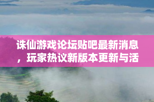 诛仙游戏论坛贴吧最新消息,玩家热议新版本更新与活动,诛仙游戏新版本更新与活动引发玩家热议 诛仙游戏论坛贴吧最新消息,玩家热议新版本更新与活动,诛仙游戏新版本更新与活动引发玩家热议