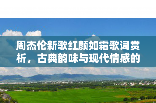 周杰伦新歌红颜如霜歌词赏析,古典韵味与现代情感的交织,周杰伦新歌红颜如霜歌词赏析,古典韵味与现代情感的交织 周杰伦新歌红颜如霜歌词赏析,古典韵味与现代情感的交织,周杰伦新歌红颜如霜歌词赏析,古典韵味与现代情感的交织