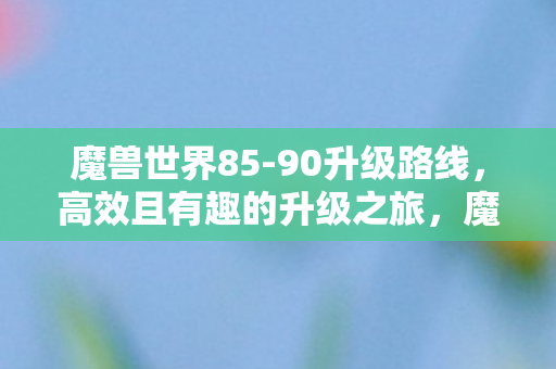 魔兽世界85-90升级路线,高效且有趣的升级之旅,魔兽世界85-90级高效有趣升级之旅 魔兽世界85-90升级路线,高效且有趣的升级之旅,魔兽世界85-90级高效有趣升级之旅