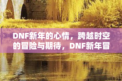 DNF新年的心情,跨越时空的冒险与期待,DNF新年冒险,跨越时空的期待与心情 DNF新年的心情,跨越时空的冒险与期待,DNF新年冒险,跨越时空的期待与心情