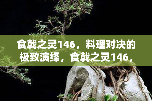 食戟之灵146,料理对决的极致演绎,食戟之灵146,料理对决的极致演绎 食戟之灵146,料理对决的极致演绎,食戟之灵146,料理对决的极致演绎