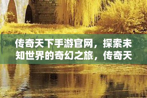 传奇天下手游官网,探索未知世界的奇幻之旅,传奇天下手游官网,开启探索未知世界的奇幻之旅 传奇天下手游官网,探索未知世界的奇幻之旅,传奇天下手游官网,开启探索未知世界的奇幻之旅