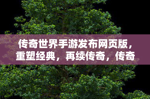 传奇世界手游发布网页版,重塑经典,再续传奇,传奇世界手游网页版重塑经典,再续传奇 传奇世界手游发布网页版,重塑经典,再续传奇,传奇世界手游网页版重塑经典,再续传奇