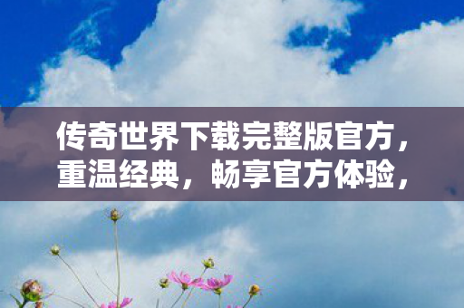 传奇世界下载完整版官方,重温经典,畅享官方体验,传奇世界官方完整版下载,重温经典,畅享官方体验 传奇世界下载完整版官方,重温经典,畅享官方体验,传奇世界官方完整版下载,重温经典,畅享官方体验