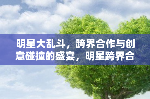 明星大乱斗,跨界合作与创意碰撞的盛宴,明星跨界合作,创意碰撞盛宴 明星大乱斗,跨界合作与创意碰撞的盛宴,明星跨界合作,创意碰撞盛宴