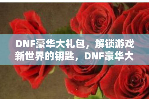 DNF豪华大礼包,解锁游戏新世界的钥匙,DNF豪华大礼包,解锁游戏新世界,尽享无限可能 DNF豪华大礼包,解锁游戏新世界的钥匙,DNF豪华大礼包,解锁游戏新世界,尽享无限可能
