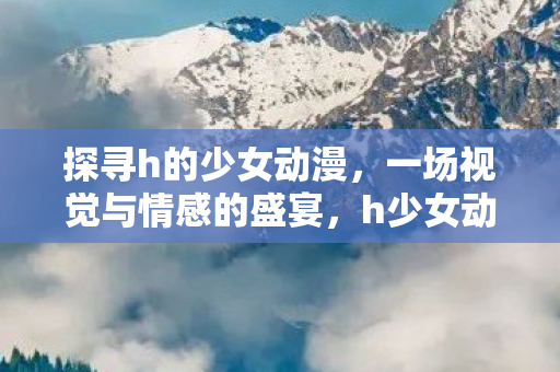 探寻h的少女动漫,一场视觉与情感的盛宴,h少女动漫,一场视觉与情感的盛宴 探寻h的少女动漫,一场视觉与情感的盛宴,h少女动漫,一场视觉与情感的盛宴
