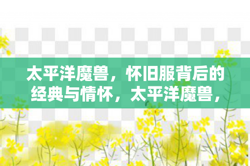 太平洋魔兽,怀旧服背后的经典与情怀,太平洋魔兽,怀旧服背后的经典与情怀 太平洋魔兽,怀旧服背后的经典与情怀,太平洋魔兽,怀旧服背后的经典与情怀