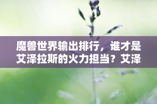魔兽世界输出排行,谁才是艾泽拉斯的火力担当?艾泽拉斯火力担当,魔兽世界输出排行揭晓! 魔兽世界输出排行,谁才是艾泽拉斯的火力担当?艾泽拉斯火力担当,魔兽世界输出排行揭晓!