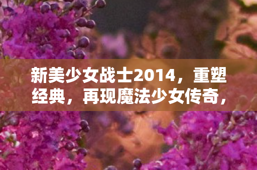 新美少女战士2014,重塑经典,再现魔法少女传奇,新美少女战士2014,重塑经典,再现魔法少女传奇 新美少女战士2014,重塑经典,再现魔法少女传奇,新美少女战士2014,重塑经典,再现魔法少女传奇