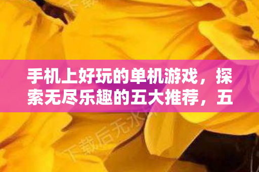 手机上好玩的单机游戏,探索无尽乐趣的五大推荐,五大手机上好玩的单机游戏,探索无尽乐趣! 手机上好玩的单机游戏,探索无尽乐趣的五大推荐,五大手机上好玩的单机游戏,探索无尽乐趣!