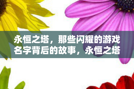 永恒之塔,那些闪耀的游戏名字背后的故事,永恒之塔,闪耀游戏名字背后的故事揭秘 永恒之塔,那些闪耀的游戏名字背后的故事,永恒之塔,闪耀游戏名字背后的故事揭秘