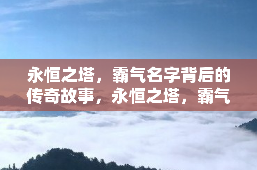 永恒之塔,霸气名字背后的传奇故事,永恒之塔,霸气名字背后的传奇故事 永恒之塔,霸气名字背后的传奇故事,永恒之塔,霸气名字背后的传奇故事