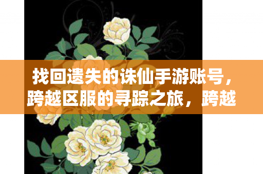 找回遗失的诛仙手游账号,跨越区服的寻踪之旅,跨越区服的寻踪之旅,找回遗失的诛仙手游账号 找回遗失的诛仙手游账号,跨越区服的寻踪之旅,跨越区服的寻踪之旅,找回遗失的诛仙手游账号