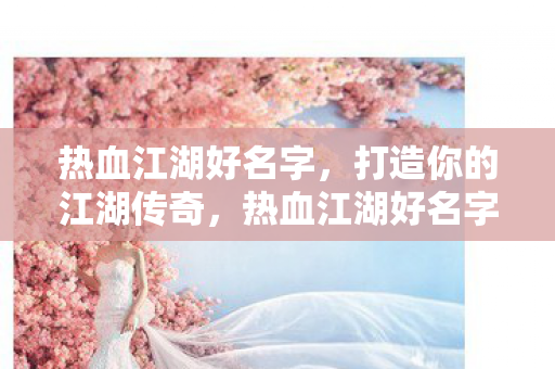 热血江湖好名字,打造你的江湖传奇,热血江湖好名字,打造你的江湖传奇之旅 热血江湖好名字,打造你的江湖传奇,热血江湖好名字,打造你的江湖传奇之旅