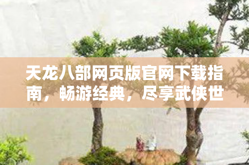天龙八部网页版官网下载指南,畅游经典,尽享武侠世界,天龙八部网页版官网下载指南,畅游经典武侠世界 天龙八部网页版官网下载指南,畅游经典,尽享武侠世界,天龙八部网页版官网下载指南,畅游经典武侠世界