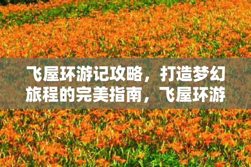 飞屋环游记攻略,打造梦幻旅程的完美指南,飞屋环游记,打造梦幻旅程的完美指南 飞屋环游记攻略,打造梦幻旅程的完美指南,飞屋环游记,打造梦幻旅程的完美指南