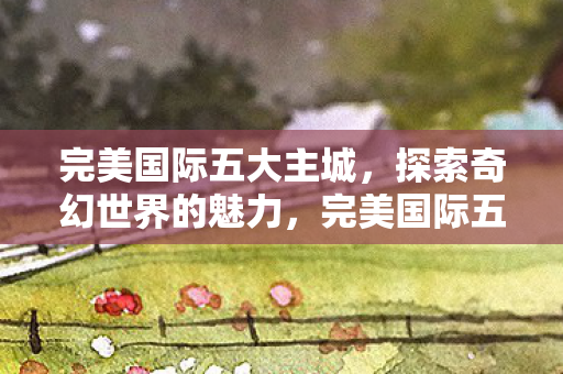 完美国际五大主城,探索奇幻世界的魅力,完美国际五大主城,探索奇幻世界的魅力 完美国际五大主城,探索奇幻世界的魅力,完美国际五大主城,探索奇幻世界的魅力