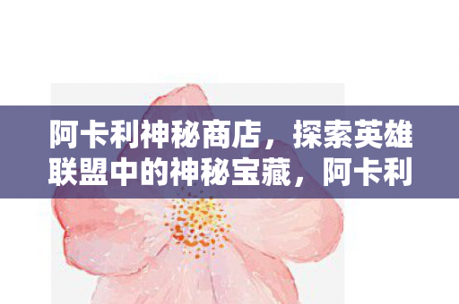 阿卡利神秘商店,探索英雄联盟中的神秘宝藏,阿卡利神秘商店,探索英雄联盟中的神秘宝藏 阿卡利神秘商店,探索英雄联盟中的神秘宝藏,阿卡利神秘商店,探索英雄联盟中的神秘宝藏