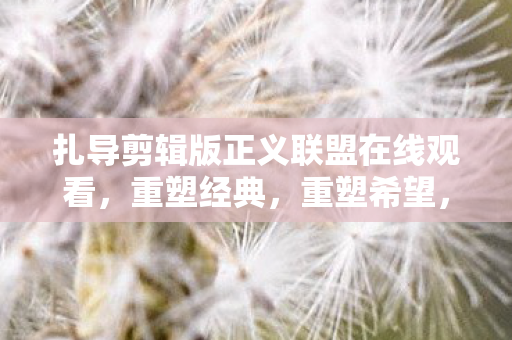 扎导剪辑版正义联盟在线观看,重塑经典,重塑希望,扎导剪辑版正义联盟重塑经典,点燃希望 扎导剪辑版正义联盟在线观看,重塑经典,重塑希望,扎导剪辑版正义联盟重塑经典,点燃希望
