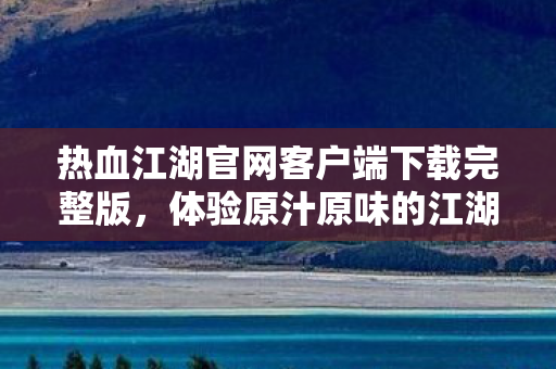 热血江湖官网客户端下载完整版,体验原汁原味的江湖世界,热血江湖官网客户端下载,体验原汁原味的江湖世界 热血江湖官网客户端下载完整版,体验原汁原味的江湖世界,热血江湖官网客户端下载,体验原汁原味的江湖世界