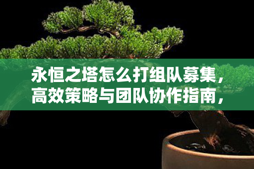 永恒之塔怎么打组队募集,高效策略与团队协作指南,永恒之塔,高效组队策略与团队协作指南 永恒之塔怎么打组队募集,高效策略与团队协作指南,永恒之塔,高效组队策略与团队协作指南