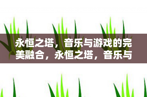 永恒之塔,音乐与游戏的完美融合,永恒之塔,音乐与游戏的完美融合 永恒之塔,音乐与游戏的完美融合,永恒之塔,音乐与游戏的完美融合