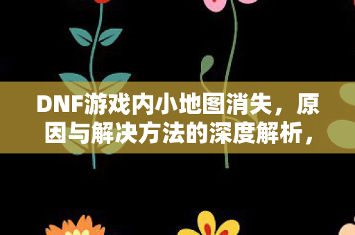 DNF游戏内小地图消失,原因与解决方法的深度解析,DNF小地图消失原因及解决方法深度解析 DNF游戏内小地图消失,原因与解决方法的深度解析,DNF小地图消失原因及解决方法深度解析