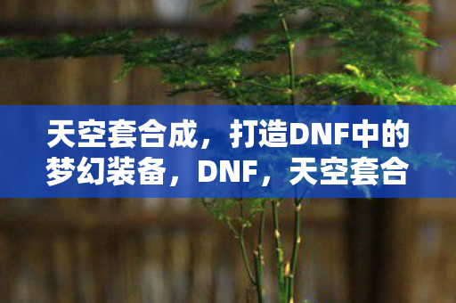 天空套合成,打造DNF中的梦幻装备,DNF,天空套合成,打造梦幻装备全攻略 天空套合成,打造DNF中的梦幻装备,DNF,天空套合成,打造梦幻装备全攻略