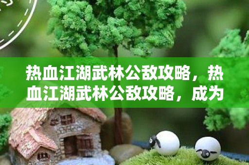 热血江湖武林公敌攻略,热血江湖武林公敌攻略,成为武林霸主,击败公敌 热血江湖武林公敌攻略,热血江湖武林公敌攻略,成为武林霸主,击败公敌