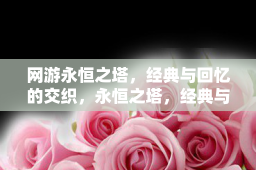 网游永恒之塔,经典与回忆的交织,永恒之塔,经典与回忆的网游之旅 网游永恒之塔,经典与回忆的交织,永恒之塔,经典与回忆的网游之旅