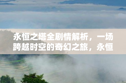 永恒之塔全剧情解析,一场跨越时空的奇幻之旅,永恒之塔,跨越时空的奇幻冒险之旅全剧情解析 永恒之塔全剧情解析,一场跨越时空的奇幻之旅,永恒之塔,跨越时空的奇幻冒险之旅全剧情解析