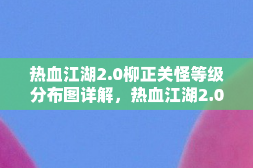 热血江湖2.0柳正关怪等级分布图详解,热血江湖2.0柳正关怪等级分布全解析 热血江湖2.0柳正关怪等级分布图详解,热血江湖2.0柳正关怪等级分布全解析